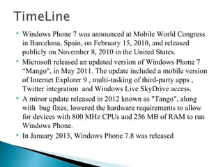  Windows Phone 7 was announced at Mobile World Congress
in Barcelona, Spain, on February 15, 2010, and released
publicly on November 8, 2010 in the United States.
 Microsoft released an updated version of Windows Phone 7
“Mango", in May 2011. The update included a mobile version
of Internet Explorer 9 , multi-tasking of third-party apps ,
Twitter integration and Windows Live SkyDrive access.
 A minor update released in 2012 known as "Tango", along
with bug fixes, lowered the hardware requirements to allow
for devices with 800 MHz CPUs and 256 MB of RAM to run
Windows Phone.
 In January 2013, Windows Phone 7.8 was released
 