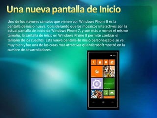 Uno de los mayores cambios que vienen con Windows Phone 8 es la
pantalla de inicio nueva. Considerando que los mosaicos interactivos son la
actual pantalla de inicio de Windows Phone 7, y son más o menos el mismo
tamaño, la pantalla de inicio en Windows Phone 8 permite cambiar el
tamaño de los cuadros. Esta nueva pantalla de inicio personalizable se ve
muy bien y fue una de las cosas más atractivas queMicrosoft mostró en la
cumbre de desarrolladores.
 