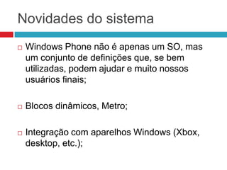Novidades do sistema


Windows Phone não é apenas um SO, mas
um conjunto de definições que, se bem
utilizadas, podem ajudar e muito nossos
usuários finais;



Blocos dinâmicos, Metro;



Integração com aparelhos Windows (Xbox,
desktop, etc.);

 