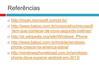 Referências








http://msdn.microsoft.com/pt-br/
http://www.baboo.com.br/corporativo/microsoft
-tem-que-comecar-de-novo-segundo-ballmer/
http://pt.wikipedia.org/wiki/Windows_Phone
http://www.baboo.com.br/mobile/windowsphone-cresce-na-america-latina/
http://windowsphonebrasil.com.br/windowsphone-deve-superar-android-em-2013/

 