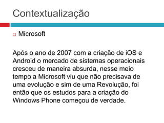Contextualização


Microsoft

Após o ano de 2007 com a criação de iOS e
Android o mercado de sistemas operacionais
cresceu de maneira absurda, nesse meio
tempo a Microsoft viu que não precisava de
uma evolução e sim de uma Revolução, foi
então que os estudos para a criação do
Windows Phone começou de verdade.

 