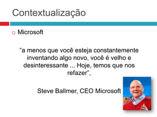 Contextualização


Microsoft
“a menos que você esteja constantemente
inventando algo novo, você é velho e
desinteressante ... Hoje, temos que nos
refazer”,
Steve Ballmer, CEO Microsoft

 