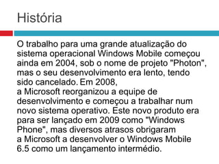 História
O trabalho para uma grande atualização do
sistema operacional Windows Mobile começou
ainda em 2004, sob o nome de projeto "Photon",
mas o seu desenvolvimento era lento, tendo
sido cancelado. Em 2008,
a Microsoft reorganizou a equipe de
desenvolvimento e começou a trabalhar num
novo sistema operativo. Este novo produto era
para ser lançado em 2009 como "Windows
Phone", mas diversos atrasos obrigaram
a Microsoft a desenvolver o Windows Mobile
6.5 como um lançamento intermédio.

 