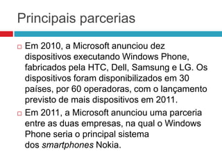 Principais parcerias




Em 2010, a Microsoft anunciou dez
dispositivos executando Windows Phone,
fabricados pela HTC, Dell, Samsung e LG. Os
dispositivos foram disponibilizados em 30
países, por 60 operadoras, com o lançamento
previsto de mais dispositivos em 2011.
Em 2011, a Microsoft anunciou uma parceria
entre as duas empresas, na qual o Windows
Phone seria o principal sistema
dos smartphones Nokia.

 
