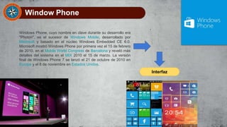 Window Phone
Windows Phone, cuyo nombre en clave durante su desarrollo era
"Photon", es el sucesor de Windows Mobile, desarrollado por
Microsoft y basado en el núcleo Windows Embedded CE 6.0.
Microsoft mostró Windows Phone por primera vez el 15 de febrero
de 2010, en el Mobile World Congress de Barcelona y reveló más
detalles del sistema en el MIX 2010 el 15 de marzo. La versión
final de Windows Phone 7 se lanzó el 21 de octubre de 2010 en
Europa y el 8 de noviembre en Estados Unidos.
Interfaz
 