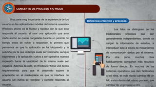 CONCEPTO DE PROCESO Y/O HILOS
Una parte muy importante de la experiencia de los
usuario en las aplicaciones móviles del sistema operativo
Windows phone es la fluidez y rapidez con la que esta
responde al usuario, al usar una aplicación que ante
cierta acción se quede congelada durante un periodo de
tiempo antes de volver a responder, lo primero que
pensamos es que la aplicación se ha bloqueado y la
solución por la que optamos suele ser reiniciarla, aunque
esperemos y la aplicación vuelva a ser operativa nuestra
impresión hacia la usabilidad de la misma suele ser
negativa. Además de esto, en Windows Phone uno de los
requerimientos para que el desarrollo supere la
aceptación en el marketplace es que la interface de
usuario (UI) nunca se “congele” y siempre responda al
usuario.
Diferencia entre hilo y procesos
Los hilos se distinguen de los
tradicionales procesos que son
generalmente independientes, donde se
cargan la información de estados, e
interactúan sólo a través de mecanismos
de comunicación dados por el sistema.
Por otra parte, muchos hilos
habitualmente comparten más recursos
de forma directa. En muchos de los
sistemas operativos que dan facilidades
a los hilos, es más rápido cambiar de un
hilo a otro dentro del mismo proceso, que
cambiar de un proceso a otro.
 