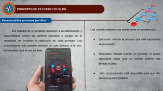 CONCEPTO DE PROCESO Y/O HILOS
Estados de los procesos y/o hilos
Los estados de un proceso obedecen a su participación y
disponibilidad dentro del sistema operativo y surgen de la
necesidad de controlar la ejecución de cada proceso. Los
procesadores sólo pueden ejecutar un solo proceso a la vez,
turnándolos para el uso de éste
Los posibles estados que puede tener un proceso son:
● Ejecución: indican el proceso que está ejecutando
el procesador.
● Bloqueado: Señala cuando un proceso no puede
ejecutarse hasta que un evento externo sea
llevado a cabo.
● Listo: el procesador está disponible para que otro
proceso pueda ocuparlo.
 