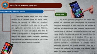 GESTIÓN DE MEMORIA PRINCIPAL
Memoria Física y memoria virtual
Windows Mobile tiene una muy buena
gestión de la memoria RAM en estos casos.
Cuando la memoria se utiliza por completo,
aparece un espartano menú que nos pregunta
qué aplicación queremos cerrar para liberarla,
evitando que el equipo se cuelgue. Esta falta de
control (si el equipo no se cuelga es simplemente
porque no hemos usado suficiente memoria)
seguramente son la causa principal de que no me
plantee volver a este sistema operativo.
Hibernate
Uno de los primeros programas en utilizar esta
técnica fue Hibernate, pero últimamente han aparecido
otros más avanzados. Al poco tiempo de ser lanzado al
mercado Windows Phone 8 los usuarios comenzaron a
reportar que su memoria interna se llenaba poco a poco
hasta dejarles (en algunos casos) sin espacio libre. La
razón la encontramos en el apartado Otros, que es
donde se alojan los archivos temporales que utiliza el
sistema operativo. Teóricamente el sistema realiza
limpiezas periódicas de dichos archivos, pero en la
práctica son muchos los usuarios que pierden hasta
varios GB debido a este problema.
 