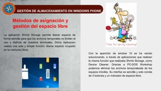 GESTIÓN DE ALMACENAMIENTO EN WINDOWS PHONE
Métodos de asignación y
gestión del espacio libre
La aplicación Shrink Storage permite liberar espacio de
forma sencilla para que los archivos temporales no limiten el
uso y disfrute de nuestros terminales. Dicha Aplicacion
realiza una sola y simple función, liberar espacio ocupado
en la memoria Otros.
Con la aparición de window 10 se ha venido
solucionando, a través de aplicaciones que realizan
la misma función que realizaba Shrink Storage, como
Device Cleaner. Gracias a PC-DOS Workshop
podemos eliminar los archivos temporalesde de los
equipos móviles. Su interfaz es sencilla y solo consta
de 3 botones y un indicador de espacio libre.
 