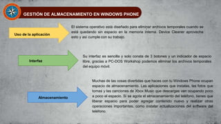 GESTIÓN DE ALMACENAMIENTO EN WINDOWS PHONE
Uso de la aplicación
Interfaz
Almacenamiento
El sistema operativo está diseñado para eliminar archivos temporales cuando se
está quedando sin espacio en la memoria interna. Device Cleaner aprovecha
esto y así cumple con su trabajo.
Su interfaz es sencilla y solo consta de 3 botones y un indicador de espacio
libre, gracias a PC-DOS Workshop podemos eliminar los archivos temporales
del equipo móvil.
Muchas de las cosas divertidas que haces con tu Windows Phone ocupan
espacio de almacenamiento. Las aplicaciones que instalas, las fotos que
tomas y las canciones de Xbox Music que descargas van ocupando poco
a poco el espacio. Si se agota el almacenamiento del teléfono, tienes que
liberar espacio para poder agregar contenido nuevo y realizar otras
operaciones importantes, como instalar actualizaciones del software del
teléfono.
 