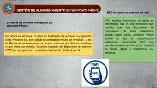 GESTIÓN DE ALMACENAMIENTO EN WINDOWS PHONE
Sistemas de archivos manejados por
Windows Phone:
Por ahora en Windows 10 viene un Explorador de archivos muy parecido
al de Windows 8.1, pero desde la compilación 15063 de Windows 10 los
de Redmond implementaron uno nuevo, solo que por ahora no sustituye
al que viene por defecto. Estamos hablando del Explorador de archivos
UWP, es una aplicación universal con la interfaz de Windows 10.
NFS (sistema de archivos de red)
NFC significa transmisión de datos en
proximidad, que es una tecnología que
permite que dos dispositivos se
comuniquen de forma inalámbrica
cuando están cerca. Windows Phone
admite un tipo de comunicación
inalámbrica denominada NFC que
permite transferir archivos y otro material
de forma rápida e inalámbrica por
cercanía.
 