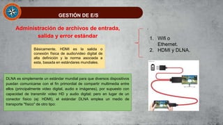 GESTIÓN DE E/S
Administración de archivos de entrada,
salida y error estándar
Básicamente, HDMI es la salida o
conexión física de audio/video digital de
alta definición y la norma asociada a
esta, basada en estándares mundiales.
DLNA es simplemente un estándar mundial para que diversos dispositivos
puedan comunicarse con el fin primordial de compartir multimedia entre
ellos (principalmente video digital, audio e imágenes), por supuesto con
capacidad de transmitir video HD y audio digital; pero en lugar de un
conector físico (ej: HDMI), el estándar DLNA emplea un medio de
transporte "físico" de otro tipo:
1. Wifi o
Ethernet.
2. HDMI y DLNA.
 