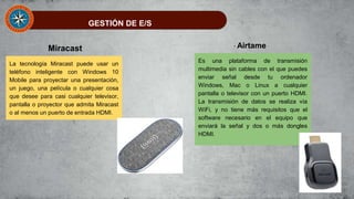 GESTIÓN DE E/S
La tecnología Miracast puede usar un
teléfono inteligente con Windows 10
Mobile para proyectar una presentación,
un juego, una película o cualquier cosa
que desee para casi cualquier televisor,
pantalla o proyector que admita Miracast
o al menos un puerto de entrada HDMI.
Miracast
Es una plataforma de transmisión
multimedia sin cables con el que puedes
enviar señal desde tu ordenador
Windows, Mac o Linux a cualquier
pantalla o televisor con un puerto HDMI.
La transmisión de datos se realiza vía
WiFi, y no tiene más requisitos que el
software necesario en el equipo que
enviará la señal y dos o más dongles
HDMI.
Airtame
 