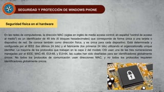 SEGURIDAD Y PROTECCIÓN DE WINDOWS PHONE
Seguridad física en el hardware
En las redes de computadoras, la dirección MAC (siglas en inglés de media access control; en español "control de acceso
al medio") es un identificador de 48 bits (6 bloques hexadecimales) que corresponde de forma única a una tarjeta o
dispositivo de red. Se conoce también como dirección física, y es única para cada dispositivo. Está determinada y
configurada por el IEEE (los últimos 24 bits) y el fabricante (los primeros 24 bits) utilizando el organizationally unique
identifier. La mayoría de los protocolos que trabajan en la capa 2 del modelo OSI usan una de las tres numeraciones
manejadas por el IEEE: MAC-48, EUI-48, y EUI-64, las cuales han sido diseñadas para ser identificadores globalmente
únicos. No todos los protocolos de comunicación usan direcciones MAC, y no todos los protocolos requieren
identificadores globalmente únicos.
 