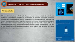 SEGURIDAD Y PROTECCIÓN DE WINDOWS PHONE
Windows Hello
Windows 10 Mobile incluye Windows Hello, una sencilla y eficaz solución de autenticación
multifactor que confirma la identidad del usuario antes de permitir el acceso a la información
confidencial corporativa y a los recursos. La autenticación multifactor es una alternativa más
segura que los dispositivos con seguridad basada en contraseña. A los usuarios no les gusta
tener que escribir contraseñas largas y complejas (especialmente en la pantalla táctil de los
dispositivos móviles) y que la directiva corporativa requiere cambiar con frecuencia. Esto lleva
a unos procedimientos de seguridad deficientes como volver a usar la misma contraseña,
anotarla o crear una que no sea segura.
 