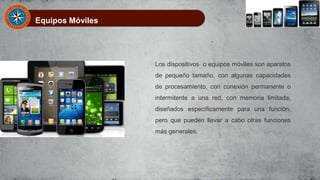 Equipos Móviles
Los dispositivos o equipos móviles son aparatos
de pequeño tamaño, con algunas capacidades
de procesamiento, con conexión permanente o
intermitente a una red, con memoria limitada,
diseñados específicamente para una función,
pero que pueden llevar a cabo otras funciones
más generales.
 