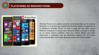 PLATAFORMA DE WINDOWS PHONE
Windows Phone es un sistema operativo móvil desarrollado por la empresa
Microsoft. Es el sucesor de la plataforma Windows Mobile. El desarrollo de
la plataforma Windows Phone se inició a partir del año 2008 cuando
Microsoft reorganizo la división para Windows Mobile y empezó a trabajar
en un nuevo sistema operativo móvil que pudiera ofrecer una mejor
experiencia y usabilidad para las demandas exigidas por los nuevos
consumidores tales como el uso del touch screen y las redes sociales.
 