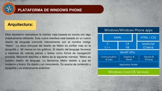 PLATAFORMA DE WINDOWS PHONE
Arquitectura:
Ellos decidieron reemplazar la interfaz vieja basada en iconos con algo
drásticamente diferente. Esta nueva interface está basada en un nuevo
diseño de lenguaje conocido internamente con el nombre código
“Metro”. La clave principal del diseño de Metro es confiar más en la
tipografía y 95 menos en los gráficos. El diseño del lenguaje favorece
a baldosas de colores planas y textos como forma de navegación
primaria. Microsoft describe a Metro de la siguiente manera: “Metro es
nuestro diseño de lenguaje. Lo llamamos Metro debido a que es
moderno y limpio. Es rápido y en movimiento. Es acerca de contenido y
tipografía y es enteramente auténtico
 