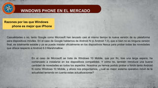 WINDOWS PHONE EN EL MERCADO
Razones por las que Windows
phone es mejor que iPhone
Casualidades o no, tanto Google como Microsoft han lanzado casi al mismo tiempo la nueva versión de su plataforma
para dispositivos móviles. En el caso de Google hablamos de Android N (o Android 7.0), que si bien no es ninguna versión
final, es totalmente estable y ya se puede instalar oficialmente en los dispositivos Nexus para probar todas las novedades
que ofrece respecto a Android 6.0 Marshmallow.
En el caso de Microsoft se trata de Windows 10 Mobile, que por fin, tras una larga espera, ha
comenzado a instalarse en los dispositivos compatibles. Y cómo no, también introduce una buena
cantidad de novedades en todos los aspectos. Nosotros ya hemos podido probar a fondo tanto Android
N como Windows 10 Mobile, y ahora nos preguntamos, ¿cuál es mejor sistema operativo móvil de la
actualidad teniendo en cuenta estas actualizaciones?
 