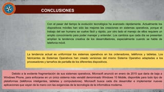 CONCLUSIONES
Con el pasar del tiempo la evolución tecnológica ha avanzado rápidamente. Actualmente los
dispositivos móviles han sido las mejores las creaciones en sistemas operativos, porque el
trabajo del ser humano se vuelve fácil y rápido, por otro lado el manejo de ellos requiere un
amplio conocimiento para poder manejar y entender. Los cambios que cada día se presentan
amplían la tendencia creativa de los desarrolladores, especialmente cuando se habla de
telefonía móvil.
La tendencia actual es uniformizar los sistemas operativos en los ordenadores, teléfonos y tabletas. Los
fabricantes de Sistemas Operativos han creado versiones del mismo Sistema Operativo adaptadas a los
procesadores y tamaños de pantalla de los diferentes dispositivos.
Debido a la evidente fragmentación de sus sistemas operativos, Microsoft anunció en enero de 2015 que daria de baja a
Windows Phone, para enfocarse en un único sistema más versátil denominado Windows 10 Mobile, disponible para todo tipo de
plataformas (teléfonos inteligentes, tabletas y computadoras). Microsoft busca cada día desarrollar e implementar nuevas
aplicaciones que vayan de la mano con las exigencias de la tecnología de la informática moderna.
 