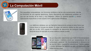 La Computación Móvil
Son pequeñas computadoras, con funciones similares a las de una convencional, más las
de funciones de una agenda electrónica. Estos dispositivos son totalmente portátiles ya
que son del tamaño de la mano y muy delgados, utilizan un sistema operativo y tienen
aplicaciones específicas a nivel usuario como aplicaciones ofimáticas.
Los teléfonos celulares son así llamados básicamente porque el área física que
cubren tiene un formato de células. El origen del teléfono celular se dice que fue
allá por el año 1973 cuando la compañía de electrónica de consumo masivo
Motorola lanzó al mercado el primer teléfono celular portátil.
Es un dispositivo electrónico que tiene el funcionamiento
de un celular o teléfono móvil con características de un
computador personal. Su funcionamiento y prestaciones
se acerca más a “pequeños ordenadores”, donde realizar
y recibir llamadas de teléfono es solo una aplicación más
entre muchas otras.
 