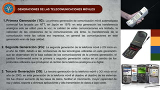 GENERACIONES DE LAS TELECOMUNICACIONES MÓVILES
1. Primera Generación (1G): La primera generación de comunicación móvil automatizada
comercial fue lanzada por NTT, en Japón en 1979. en esta generación las transferencia
analógica solo se utilizó para la voz, la calidad de estas comunicaciones era limitada, la
velocidad de las conexiones de la comunicaciones era lenta, la transferencias de la
comunicación entre las celdas era imprecisa, en general las comunicaciones en este
generación eran de baja calidad.
2. Segunda Generación (2G): La segunda generación de la telefonía móvil o 2G inicio en
el año de 1990, debido a las limitaciones de las tecnologías utilizadas en esta generación
que se observaban en la baja calidad de las comunicaciones de la primera generación, el
cambio fundamental entre la primera y segunda generación radica en el cambio de los
protocolos utilizados que produjeron el cambio de la telefonía analógica a la digital.
3. Tercera Generación (3G): La tercera generación de la telefonía móvil o 3G inicio en el
año de 2000, en esta generación de la telefonía móvil el objetivo el objetivo de los sistemas
3G fue ofrecer aumento de las tasas de datos, facilitar el crecimiento, mayor capacidad de
voz y datos, soporte a diversas aplicaciones y alta transmisión de datos a bajo coste.
 
