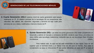 GENERACIONES DE LAS TELECOMUNICACIONES MÓVILES
4. Cuarta Generación (4G):El sistema móvil de cuarta generación está basado
totalmente en IP. El objetivo principal de la tecnología 4G es proporcionar alta
velocidad, alta calidad, alta capacidad, seguridad y servicios de bajo coste para
servicios de voz y datos, multimedia e internet a través de IP.
5. Quinta Generación (5G): Las redes de quinta generación (5G) están actualmente en
desarrollo y saldrán al mercado a comienzos del 2020. donde la capa física y de enlace de
datos define esta tecnología inalámbrica, indicando que es una tecnología Open Wireless
Architecture (OWA).
Para realizar esto, la capa de red está subdividida en dos capas; capa de red
superior para el terminal móvil y un menor nivel de red para la interfaz. Aquí todo el
enrutamiento se basa en direcciones IP que serían diferentes en cada red IP en todo el
mundo.
 