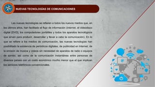 NUEVAS TECNOLOGÍAS DE COMUNICACIONES
Las nuevas tecnologías se refieren a todos los nuevos medios que, en
los últimos años, han facilitado el flujo de información (internet, el videodisco
digital [DVD], los computadores portátiles y todos los aparatos tecnológicos
que sirven para producir, desarrollar y llevar a cabo la comunicación). En lo
que se refiere a los medios de comunicación, las nuevas tecnologías han
posibilitado la existencia de periódicos digitales, de publicidad en Internet, de
la emisión de música y videos sin necesidad de aparatos de radio o equipos
de sonido, así como de la comunicación instantánea entre personas de
diversos países con un costo económico mucho menor que el que implican
los servicios telefónicos convencionales.
 