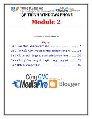LẬP TRÌNH WINDOWS PHONE
Module 2
 Click vào phụ lục để chuyển tới bài cần đọc
Phụ lục
Bài 1. Giới thiệu Windows Phone..........................................2
Bài 2 Tìm hiểu XAML và các control cơ bản trong WP ........32
Bài 3 Các control nâng cao trong Windows Phone..............50
Bài 4 Các loại ứng dụng và chuyển trang trong WP ............70
Bài 5 Data binding cơ bản....................................................86
 