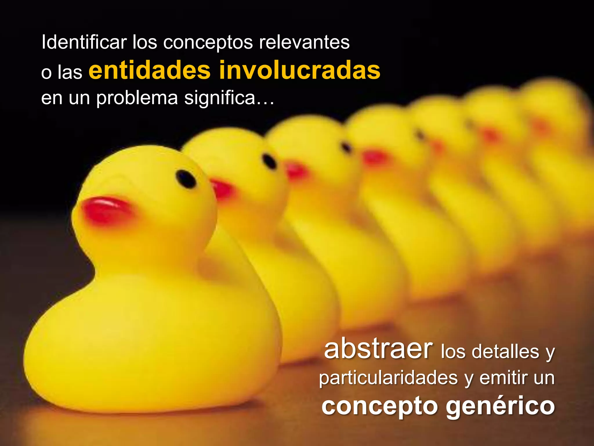 Identificar los conceptos relevantes
 o las entidades involucradas
   El propósito de la programación orientada a
 en un problema significa…
objetos consiste en proporcionar una solución informática
    identificando los conceptos relevantes
                  presentes en el problema


     conceptos relevantes = entidades


                                abstraer los detalles y
                                particularidades y emitir un
                                concepto genérico
 