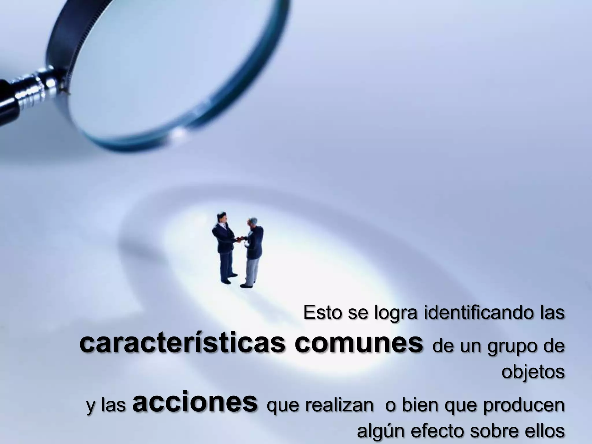 Esto se logra identificando las
características comunes de un grupo de
                                             objetos
y las acciones que realizan o bien que producen
                         algún efecto sobre ellos
 