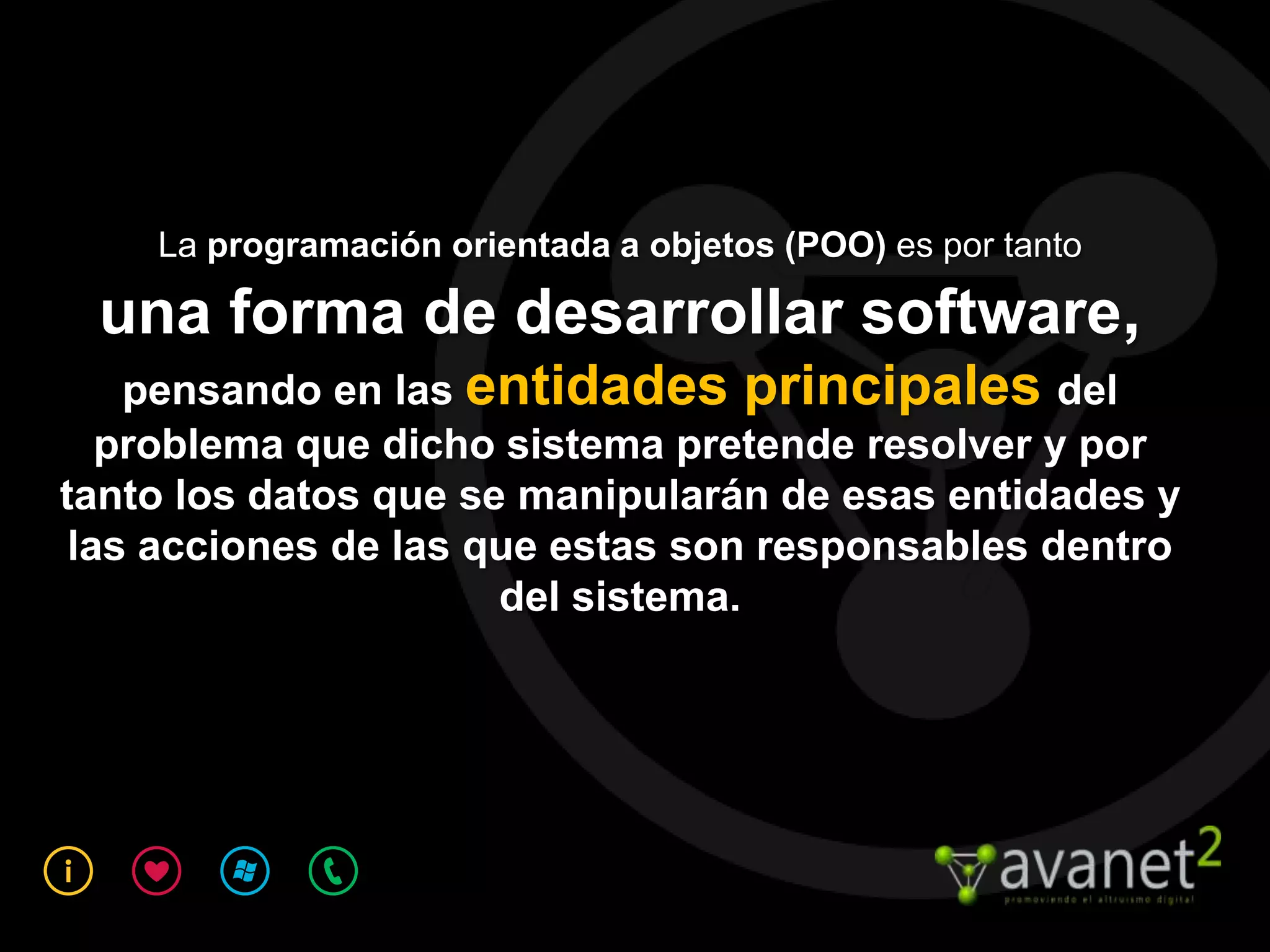 La programación orientada a objetos (POO) es por tanto

 una forma de desarrollar software,
    pensando en las entidades principales del
   problema que dicho sistema pretende resolver y por
tanto los datos que se manipularán de esas entidades y
 las acciones de las que estas son responsables dentro
                      del sistema.
 