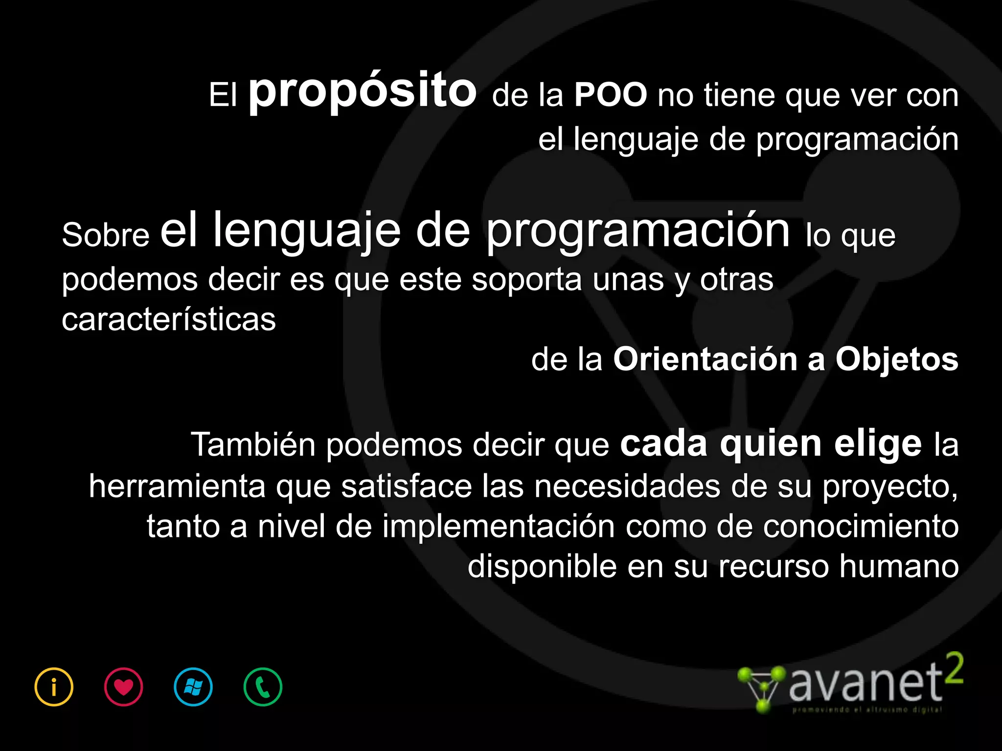 El propósito de la POO no tiene que ver con
                         el lenguaje de programación

Sobre el lenguaje de programación lo que
podemos decir es que este soporta unas y otras
características
                             de la Orientación a Objetos

        También podemos decir que cada quien elige la
 herramienta que satisface las necesidades de su proyecto,
     tanto a nivel de implementación como de conocimiento
                           disponible en su recurso humano
 