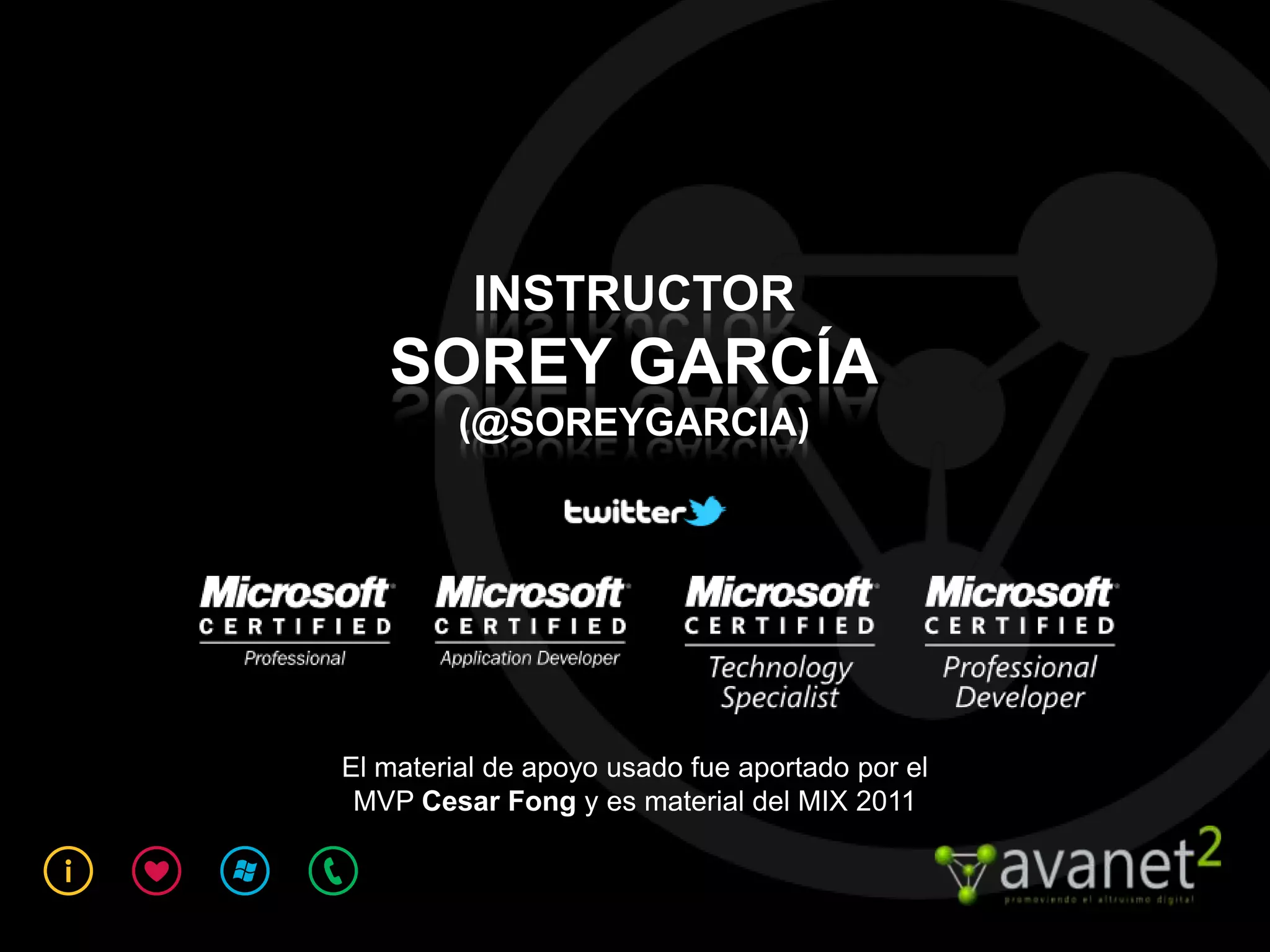INSTRUCTOR
   SOREY GARCÍA
         (@SOREYGARCIA)




El material de apoyo usado fue aportado por el
 MVP Cesar Fong y es material del MIX 2011
 