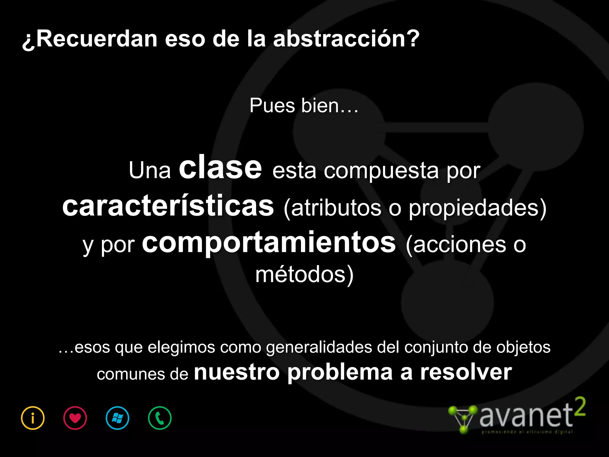 ¿Recuerdan eso de la abstracción?

                         Pues bien…


          Una clase esta compuesta por
   características (atributos o propiedades)
    y por comportamientos (acciones o
                          métodos)

  …esos que elegimos como generalidades del conjunto de objetos
      comunes de nuestro      problema a resolver
 