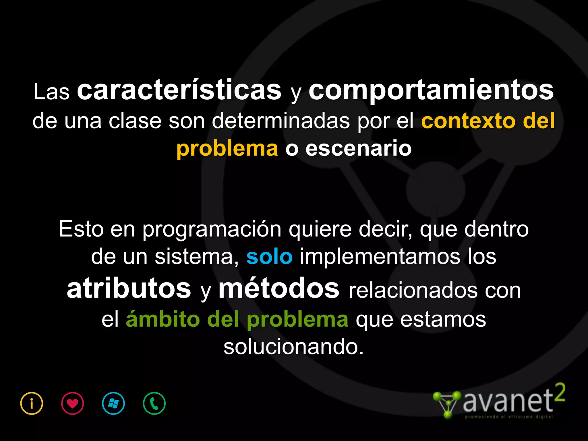 Las características y comportamientos
de una clase son determinadas por el contexto del
              problema o escenario


  Esto en programación quiere decir, que dentro
     de un sistema, solo implementamos los
   atributos y métodos relacionados con
      el ámbito del problema que estamos
                 solucionando.
 
