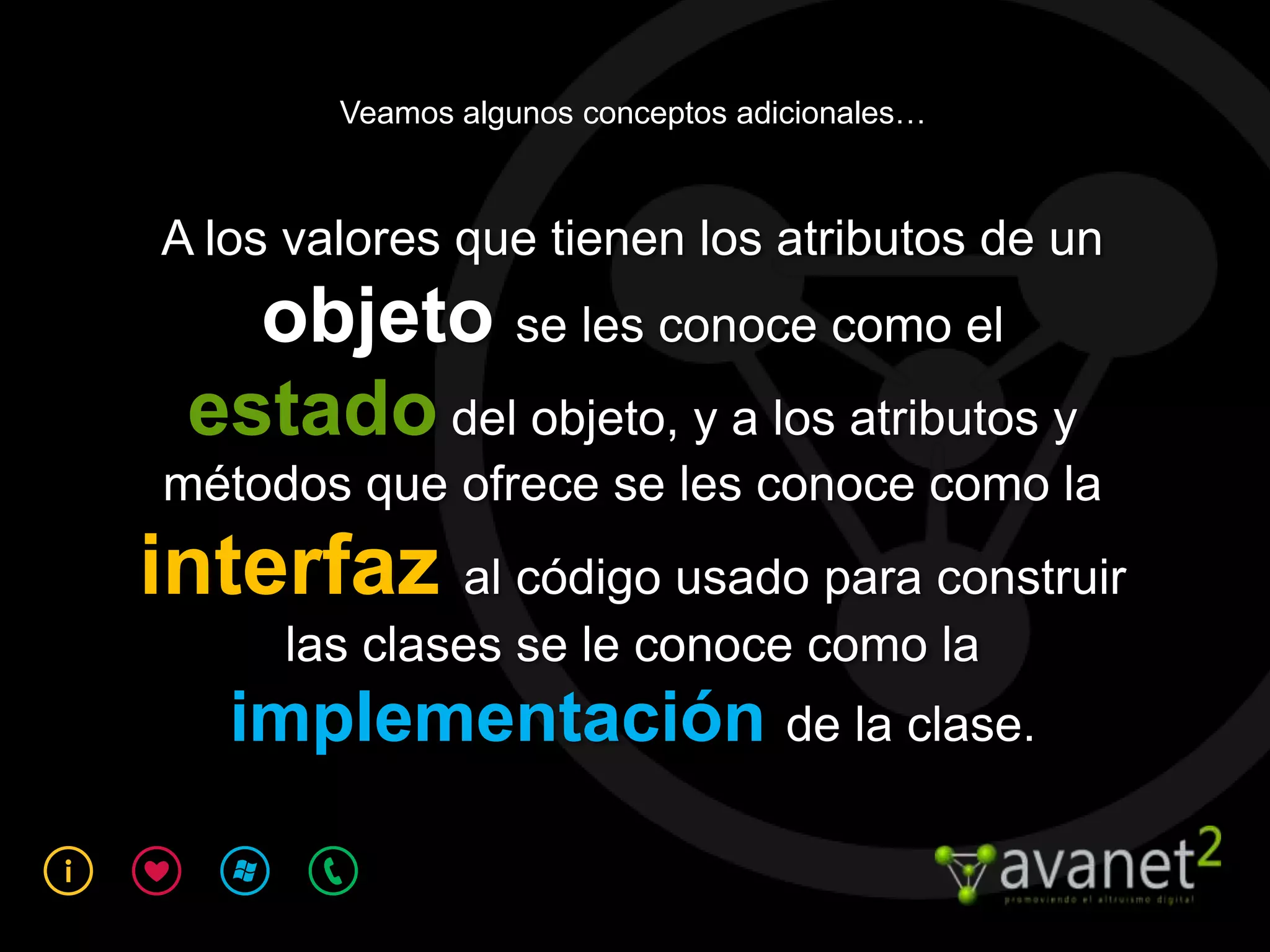 Veamos algunos conceptos adicionales…



A los valores que tienen los atributos de un
   objeto se les conoce como el
 estado del objeto, y a los atributos y
métodos que ofrece se les conoce como la
interfaz al código usado para construir
     las clases se le conoce como la
   implementación de la clase.
 