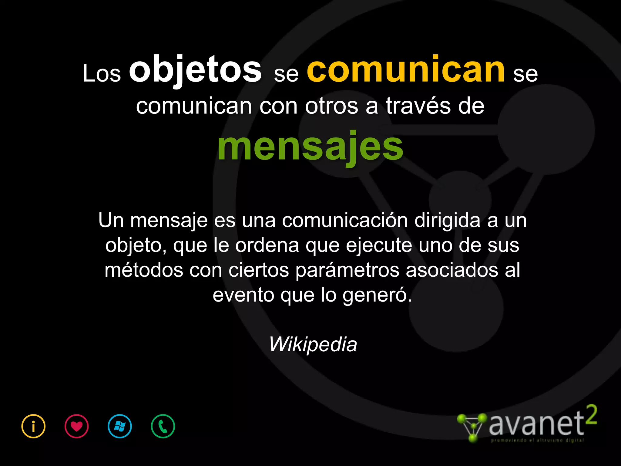 Los objetos se comunican se
    comunican con otros a través de
             mensajes
 Un mensaje es una comunicación dirigida a un
 objeto, que le ordena que ejecute uno de sus
 métodos con ciertos parámetros asociados al
             evento que lo generó.

                  Wikipedia
 