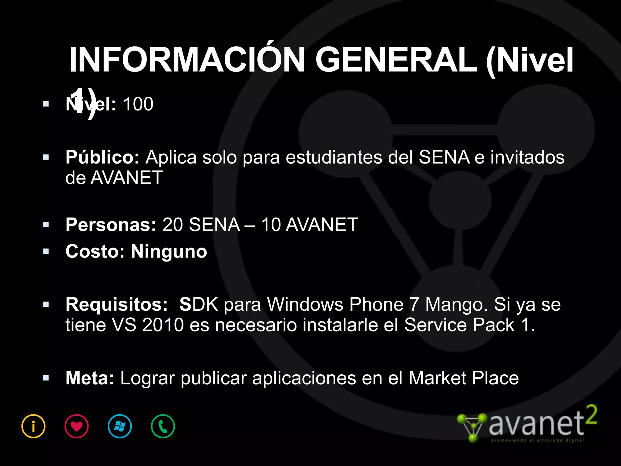 INFORMACIÓN GENERAL (Nivel
   1)
    Nivel: 100

 Público: Aplica solo para estudiantes del SENA e invitados
    de AVANET

 Personas: 20 SENA – 10 AVANET
 Costo: Ninguno

 Requisitos: SDK para Windows Phone 7 Mango. Si ya se
    tiene VS 2010 es necesario instalarle el Service Pack 1.

 Meta: Lograr publicar aplicaciones en el Market Place
 