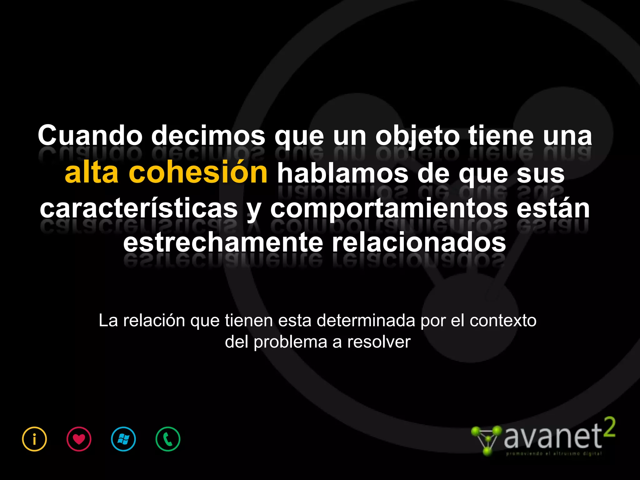 Cuando decimos que un objeto tiene una
  alta cohesión hablamos de que sus
características y comportamientos están
      estrechamente relacionados

    La relación que tienen esta determinada por el contexto
                    del problema a resolver
 