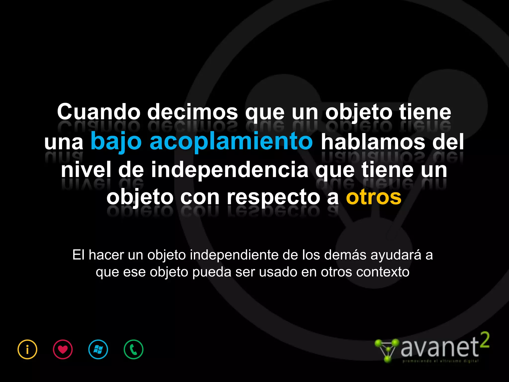 Cuando decimos que un objeto tiene
una bajo acoplamiento hablamos del
 nivel de independencia que tiene un
     objeto con respecto a otros

  El hacer un objeto independiente de los demás ayudará a
      que ese objeto pueda ser usado en otros contexto
 