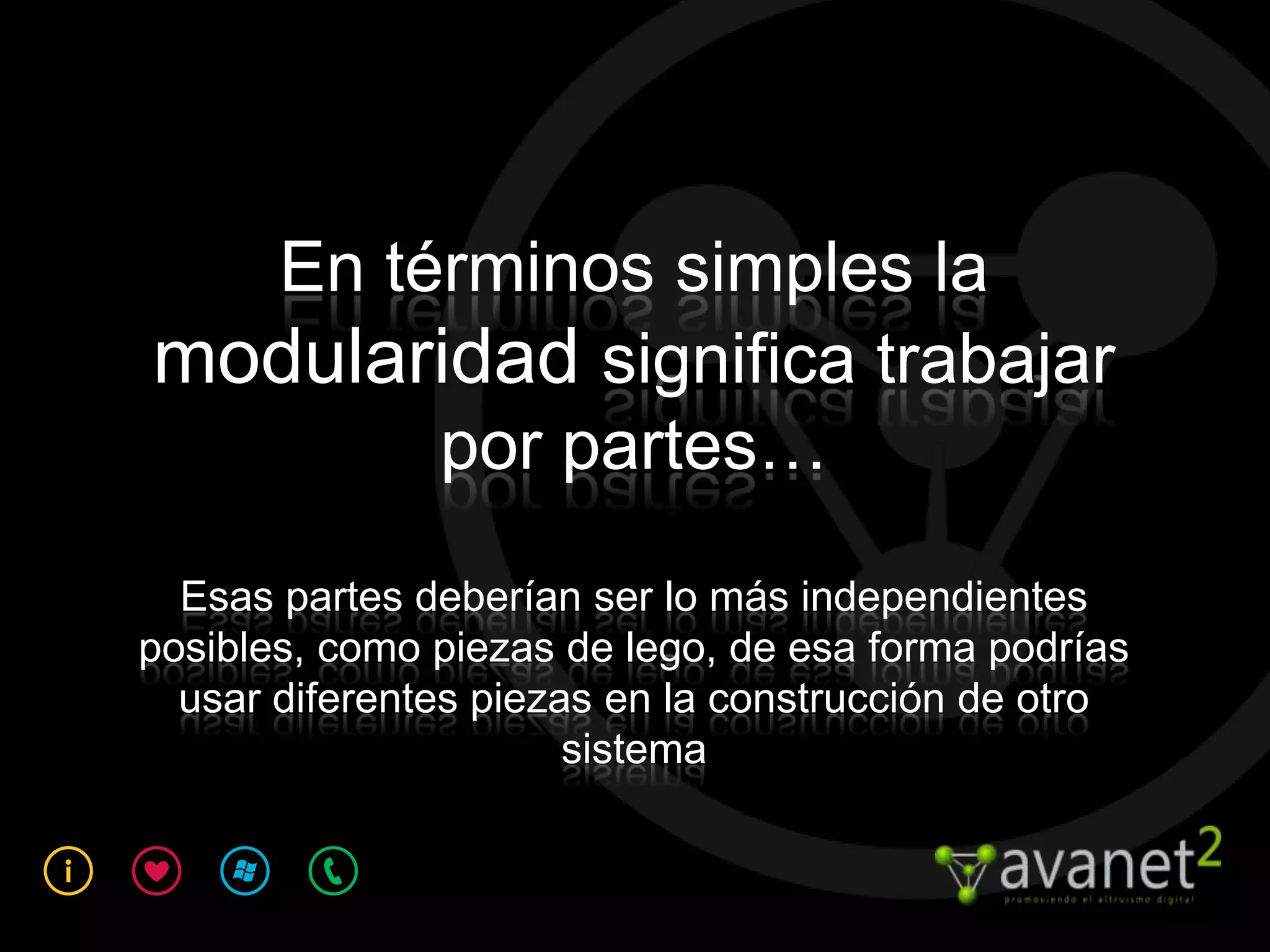 En términos simples la
modularidad significa trabajar
       por partes…

  Esas partes deberían ser lo más independientes
posibles, como piezas de lego, de esa forma podrías
  usar diferentes piezas en la construcción de otro
                       sistema
 