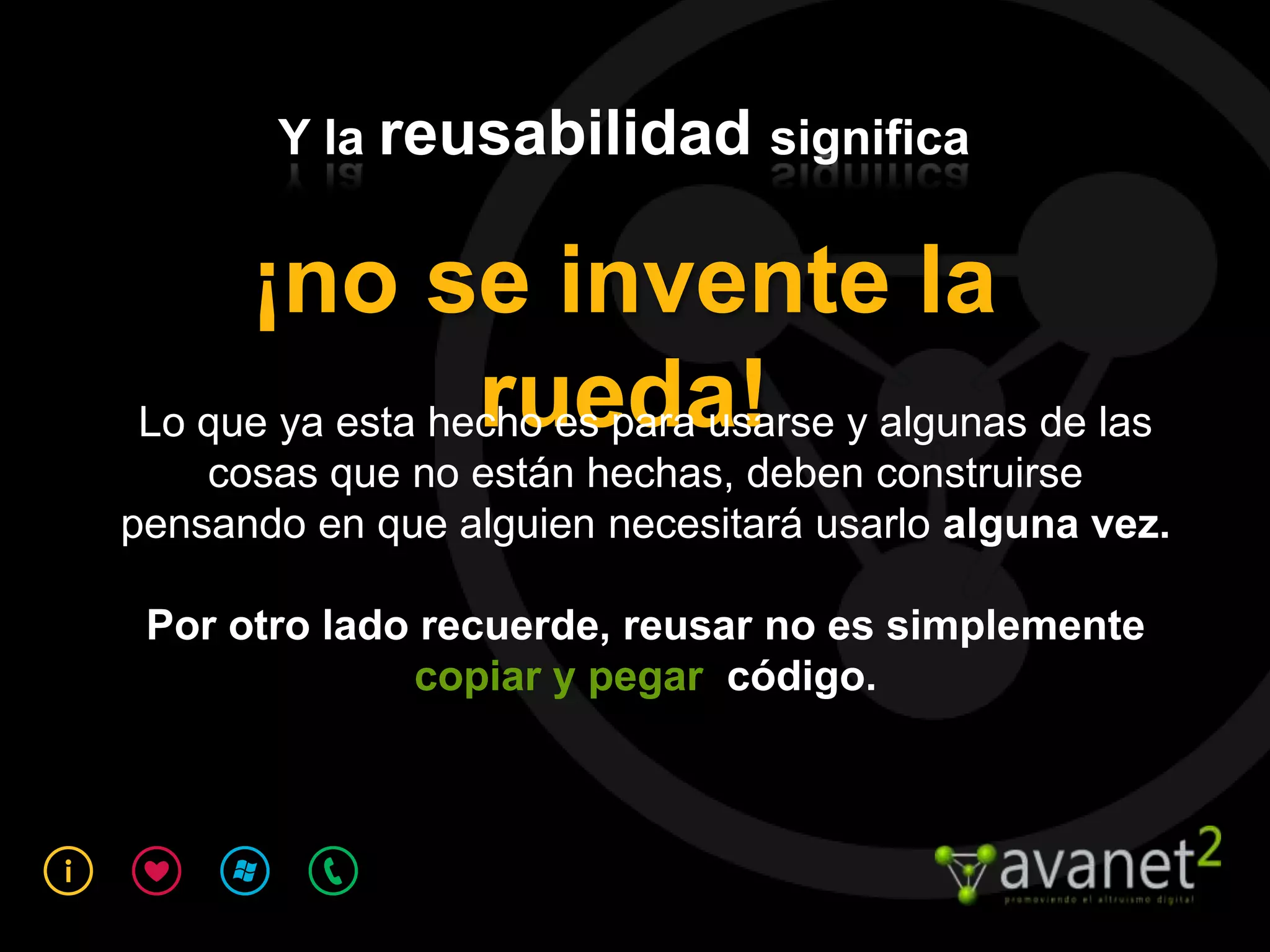 Y la reusabilidad significa


     ¡no se invente la
                 rueda!
Lo que ya esta hecho es para usarse y algunas de las
    cosas que no están hechas, deben construirse
pensando en que alguien necesitará usarlo alguna vez.

 Por otro lado recuerde, reusar no es simplemente
              copiar y pegar código.
 