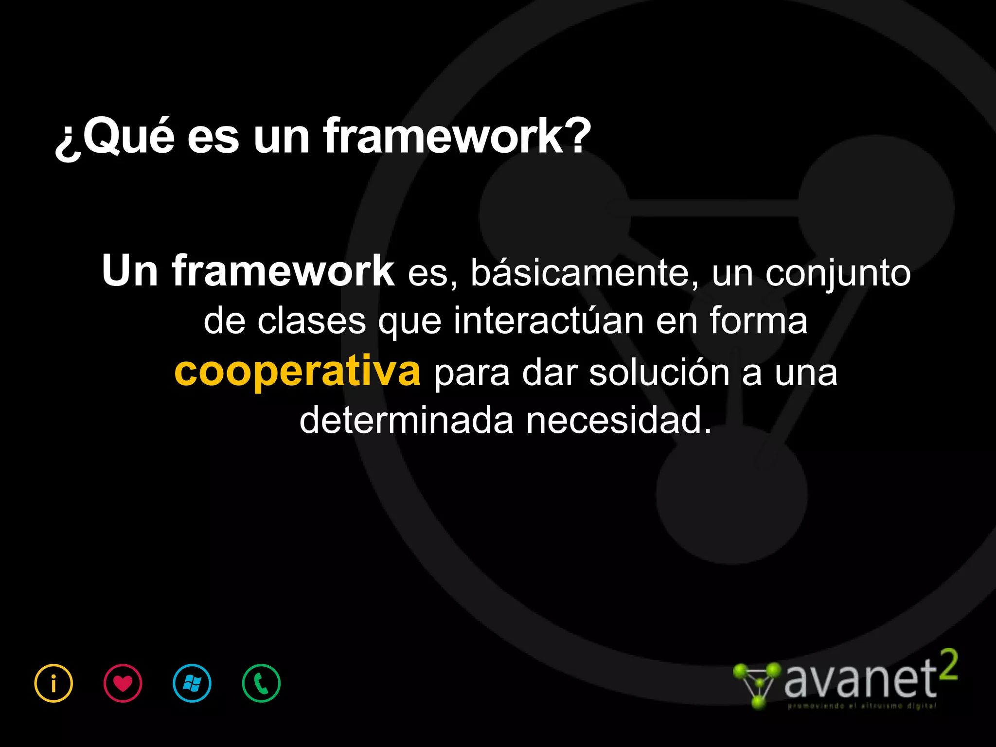 ¿Qué es un framework?

 Un framework es, básicamente, un conjunto
     de clases que interactúan en forma
    cooperativa para dar solución a una
           determinada necesidad.
 