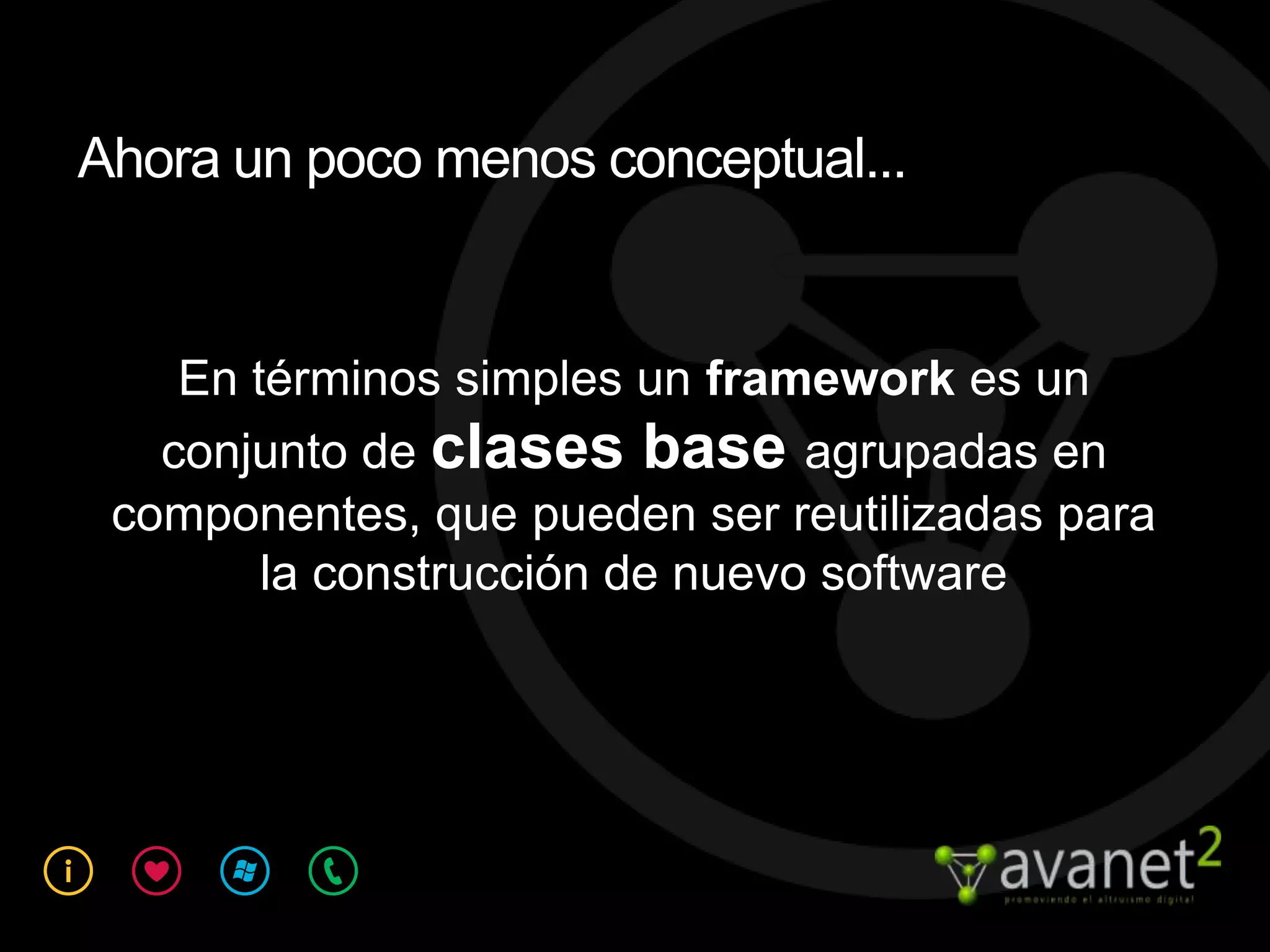Ahora un poco menos conceptual...


    En términos simples un framework es un
   conjunto de clases base agrupadas en
 componentes, que pueden ser reutilizadas para
        la construcción de nuevo software
 