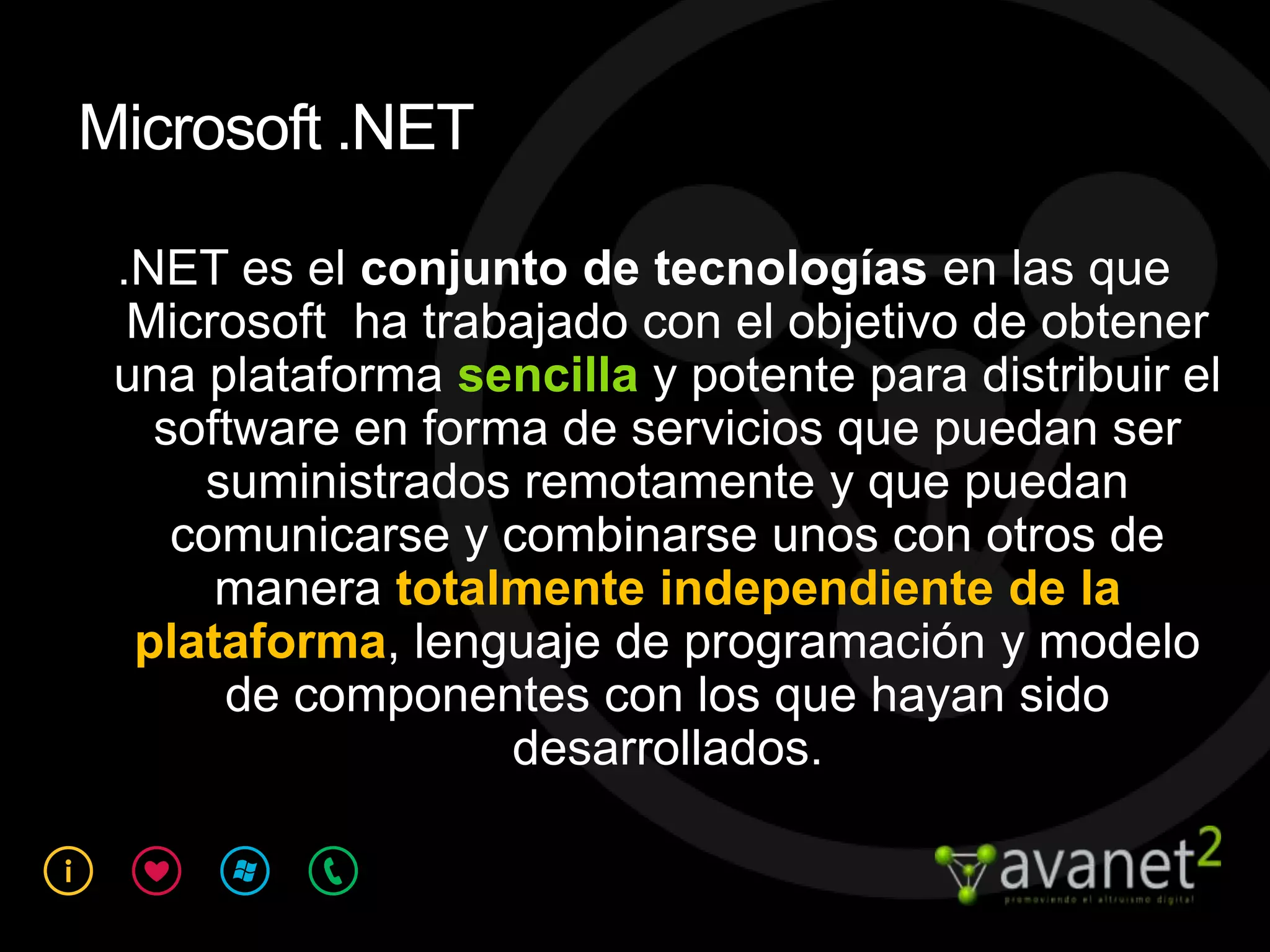 Microsoft .NET

 .NET es el conjunto de tecnologías en las que
  Microsoft ha trabajado con el objetivo de obtener
 una plataforma sencilla y potente para distribuir el
   software en forma de servicios que puedan ser
     suministrados remotamente y que puedan
    comunicarse y combinarse unos con otros de
      manera totalmente independiente de la
  plataforma, lenguaje de programación y modelo
      de componentes con los que hayan sido
                   desarrollados.
 