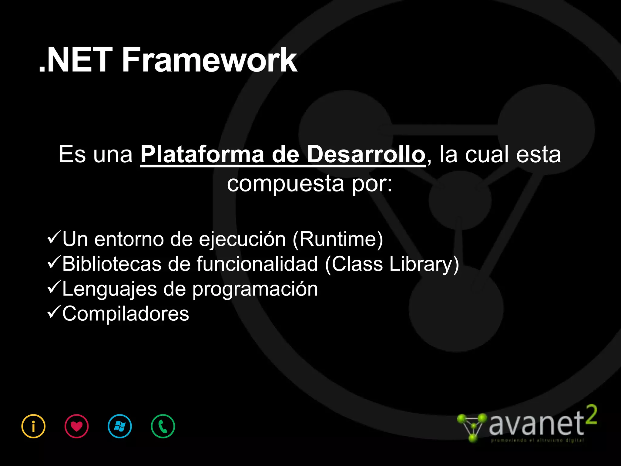 .NET Framework

 Es una Plataforma de Desarrollo, la cual esta
                compuesta por:

Un entorno de ejecución (Runtime)
Bibliotecas de funcionalidad (Class Library)
Lenguajes de programación
Compiladores
 