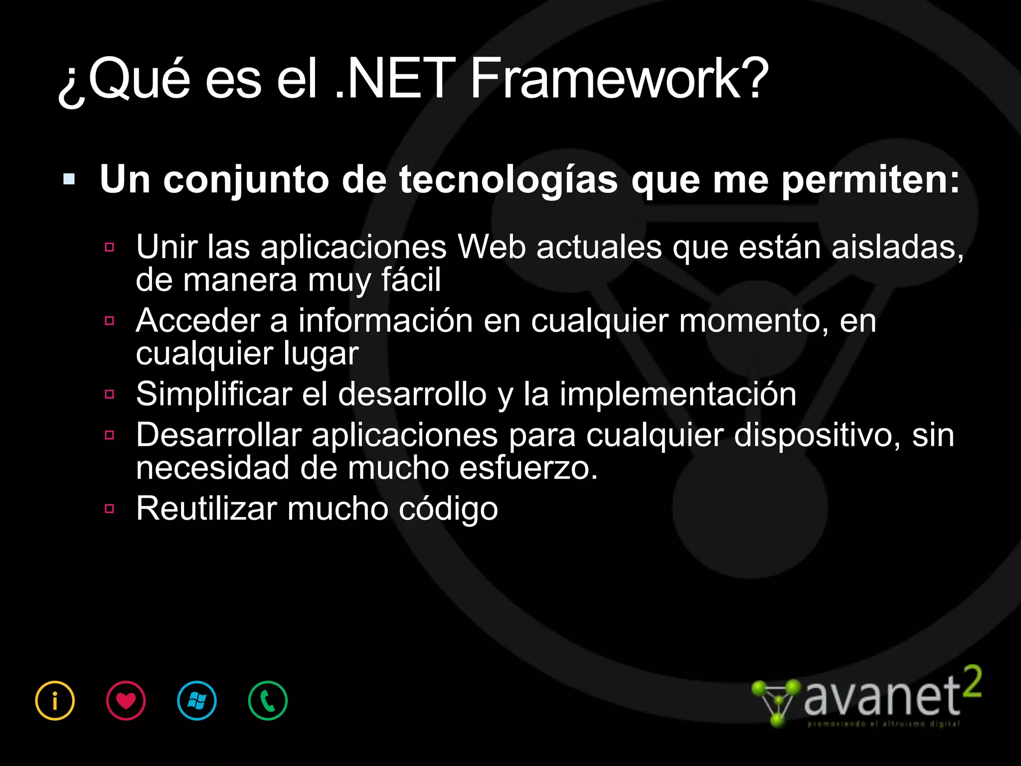 ¿Qué es el .NET Framework?
 Un conjunto de tecnologías que me permiten:
   Unir las aplicaciones Web actuales que están aisladas,
      de manera muy fácil
     Acceder a información en cualquier momento, en
      cualquier lugar
     Simplificar el desarrollo y la implementación
     Desarrollar aplicaciones para cualquier dispositivo, sin
      necesidad de mucho esfuerzo.
     Reutilizar mucho código
 