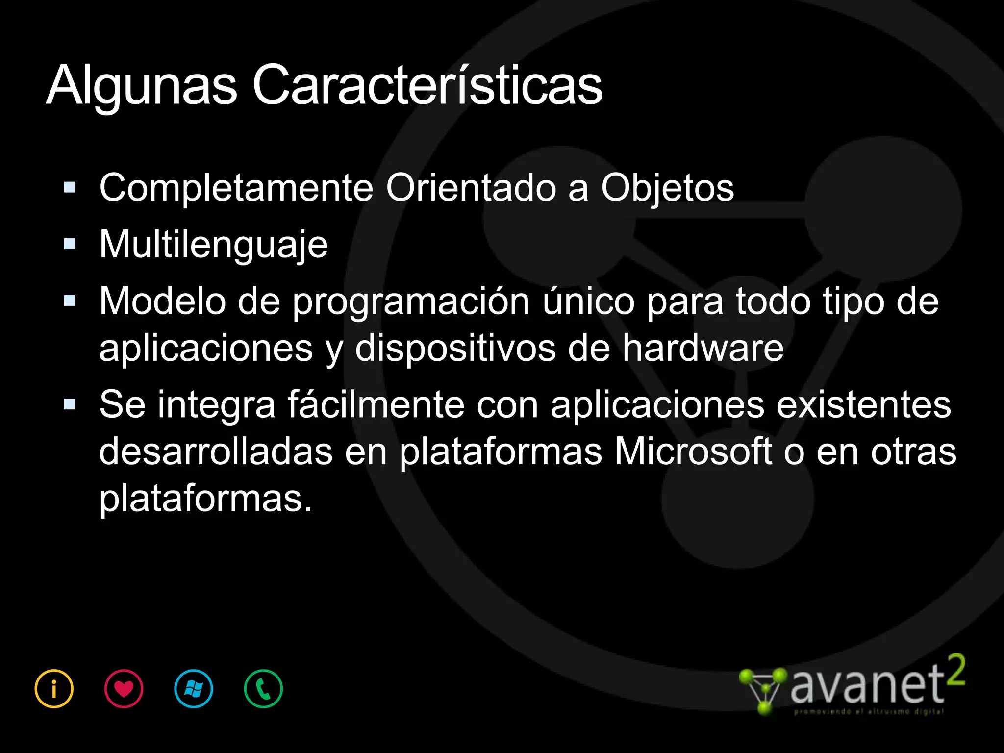 Algunas Características
 Completamente Orientado a Objetos
 Multilenguaje
 Modelo de programación único para todo tipo de
  aplicaciones y dispositivos de hardware
 Se integra fácilmente con aplicaciones existentes
  desarrolladas en plataformas Microsoft o en otras
  plataformas.
 