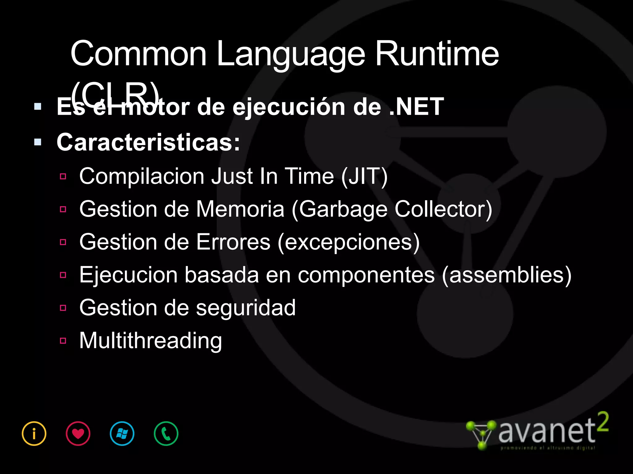 Common Language Runtime
    (CLR)
    Es el motor de ejecución de .NET
 Caracteristicas:
   Compilacion Just In Time (JIT)
   Gestion de Memoria (Garbage Collector)
   Gestion de Errores (excepciones)
   Ejecucion basada en componentes (assemblies)
   Gestion de seguridad
   Multithreading
 